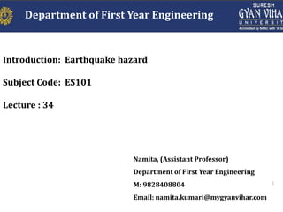 1
Introduction: Earthquake hazard
Subject Code: ES101
Lecture : 34
Namita, (Assistant Professor)
Department of First Year Engineering
M: 9828408804
Email: namita.kumari@mygyanvihar.com
Department of First Year Engineering
 