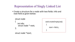 Representation of Singly Linked List
• Create a structure for a node with two fields: info and
next field as given below:
struct node
{
int info;
struct node * next;
};
struct node *start;
void createEmptyList()
{
start = NULL;
}
 