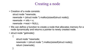Creating a node
• Creation of a node consists:
struct node *newnode;
newnode = (struct node *) malloc(sizeof(struct node));
newnode -> info = x;
newnode ->next = NULL;
• We can define a function to create a node that allocates memory for a
node dynamically and returns a pointer to newly created node.
• struct node *getnode()
{
struct node *newnode;
newnode = (struct node *) malloc(sizeof(struct node));
return (newnode);
}
 