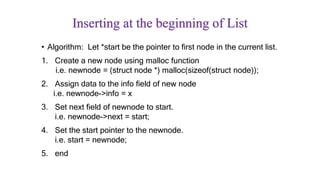 Inserting at the beginning of List
• Algorithm: Let *start be the pointer to first node in the current list.
1. Create a new node using malloc function
i.e. newnode = (struct node *) malloc(sizeof(struct node));
2. Assign data to the info field of new node
i.e. newnode->info = x
3. Set next field of newnode to start.
i.e. newnode->next = start;
4. Set the start pointer to the newnode.
i.e. start = newnode;
5. end
 