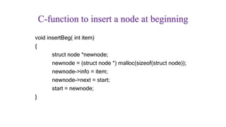 C-function to insert a node at beginning
void insertBeg( int item)
{
struct node *newnode;
newnode = (struct node *) malloc(sizeof(struct node));
newnode->info = item;
newnode->next = start;
start = newnode;
}
 