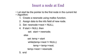 Insert a node at End
• Let start be the pointer to the first node in the current list
• Algorithm:
1. Create a newnode using malloc function.
2. Assign data to the info field of new node.
3. Set: newnode->next = NULL;
4. If start = NULL then
set: start = newnode;
else
set: temp = start
while(temp->next != NULL)
temp = temp->next;
temp->next = newnode
5. end
 