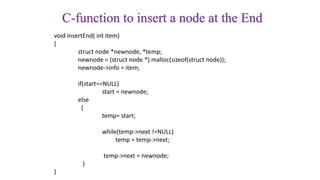 C-function to insert a node at the End
void insertEnd( int item)
{
struct node *newnode, *temp;
newnode = (struct node *) malloc(sizeof(struct node));
newnode->info = item;
if(start==NULL)
start = newnode;
else
{
temp= start;
while(temp->next !=NULL)
temp = temp->next;
temp->next = newnode;
}
}
 