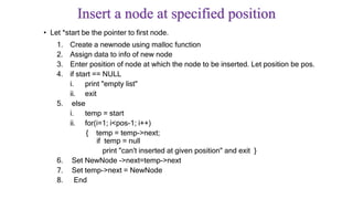 Insert a node at specified position
• Let *start be the pointer to first node.
1. Create a newnode using malloc function
2. Assign data to info of new node
3. Enter position of node at which the node to be inserted. Let position be pos.
4. if start == NULL
i. print "empty list"
ii. exit
5. else
i. temp = start
ii. for(i=1; i<pos-1; i++)
{ temp = temp->next;
if temp = null
print "can't inserted at given position" and exit }
6. Set NewNode ->next=temp->next
7. Set temp->next = NewNode
8. End
 