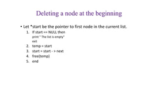 Deleting a node at the beginning
• Let *start be the pointer to first node in the current list.
1. If start == NULL then
print " The list is empty"
exit
2. temp = start
3. start = start - > next
4. free(temp)
5. end
 