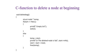 C-function to delete a node at beginning
void deletebeg()
{
struct node * temp;
if(start == NULL)
{
printf(" Empty List");
exit(1);
}
else
{
temp = start;
printf("n The deleted node is %d", start->info);
start = start ->next;
free(temp);
}
}
 