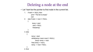 Deleting a node at the end
• Let *start be the pointer to first node in the current list.
1. If start == NULL then
print " The list is empty"
exit
2. else if start -> next == NULL
{
temp = start
start = NULL
free(temp)
}
3. else
{
temp = start
while(temp->next->next != NULL)
temp= temp -> next
free( temp -> next )
temp - > next = NULL
}
4. End
 