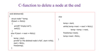 C-function to delete a node at the end
void deleteend()
{
struct node * temp;
if(start == NULL)
{
printf(" Empty List");
exit(1);
}
else if (start -> next == NULL)
{
temp = start;
printf("n The deleted node is %d", start->info);
start = NULL;
free(temp);
}
else
{
temp = start;
while( temp->next -> next != NULL)
temp = temp -> next;
free(temp->next);
temp->next = NULL;
}
 