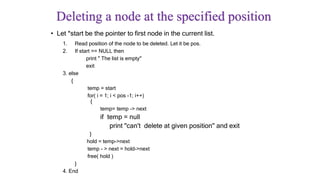 Deleting a node at the specified position
• Let *start be the pointer to first node in the current list.
1. Read position of the node to be deleted. Let it be pos.
2. If start == NULL then
print " The list is empty"
exit
3. else
{
temp = start
for( i = 1; i < pos -1; i++)
{
temp= temp -> next
if temp = null
print "can't delete at given position" and exit
}
hold = temp->next
temp - > next = hold->next
free( hold )
}
4. End
 