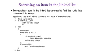 Searching an item in the linked list
• To search an item in the linked list we need to find the node that
contains data value.
Algorithm: Let *start be the pointer to first node in the current list.
1. Read key to search.
2. If start == NULL then
print " The list is empty"
exit
3. else
{
temp = start
while( temp != NULL)
{
if( temp->info == key)
print " Key found" and break
temp = temp -> next
}
if ( temp == NULL)
print " Unsuccessful search"
}
4. End
 