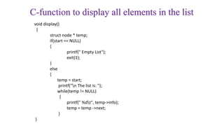 C-function to display all elements in the list
void display()
{
struct node * temp;
if(start == NULL)
{
printf(" Empty List");
exit(1);
}
else
{
temp = start;
printf("n The list is: ");
while(temp != NULL)
{
printf(" %dt", temp->info);
temp = temp ->next;
}
}
 