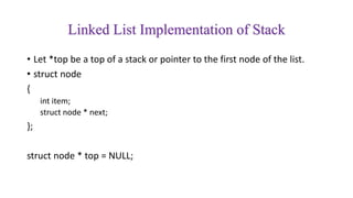 Linked List Implementation of Stack
• Let *top be a top of a stack or pointer to the first node of the list.
• struct node
{
int item;
struct node * next;
};
struct node * top = NULL;
 