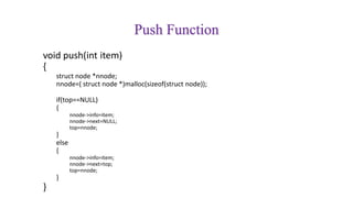 Push Function
void push(int item)
{
struct node *nnode;
nnode=( struct node *)malloc(sizeof(struct node));
if(top==NULL)
{
nnode->info=item;
nnode->next=NULL;
top=nnode;
}
else
{
nnode->info=item;
nnode->next=top;
top=nnode;
}
}
 
