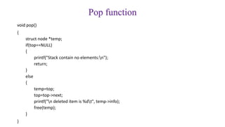 Pop function
void pop()
{
struct node *temp;
if(top==NULL)
{
printf("Stack contain no elements:n");
return;
}
else
{
temp=top;
top=top->next;
printf("n deleted item is %dt", temp->info);
free(temp);
}
}
 