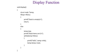 Display Function
void display()
{
struct node *temp;
if(top==NULL)
{
printf("Stack is emptyn");
return;
}
else
{
temp=top;
printf("Stack items are:n");
while(temp!=NULL)
{
printf("%dt", temp->info);
temp=temp->next;
}
}
}
 