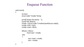 Enqueue Function
void insert()
{
int item;
struct node *nnode,*temp;
printf("Enter the itemt ");
scanf("%d",&item);
nnode = (struct node *) malloc(sizeof(struct node));
nnode->info = item;
nnode->next = NULL;
if(front ==NULL)
front=rear = nnode;
else
{
rear->next = nnode;
rear = nnode;
}
}
 