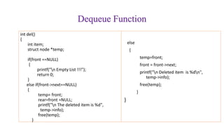 Dequeue Function
int del()
{
int item;
struct node *temp;
if(front ==NULL)
{
printf("n Empty List !!!");
return 0;
}
else if(front->next==NULL)
{
temp= front;
rear=front =NULL;
printf("n The deleted item is %d",
temp->info);
free(temp);
}
else
{
temp=front;
front = front->next;
printf("n Deleted item is %dn",
temp->info);
free(temp);
}
}
 