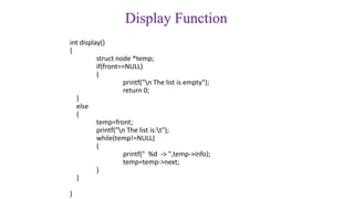 Display Function
int display()
{
struct node *temp;
if(front==NULL)
{
printf("n The list is empty");
return 0;
}
else
{
temp=front;
printf("n The list is:t");
while(temp!=NULL)
{
printf(" %d -> ",temp->info);
temp=temp->next;
}
}
}
 