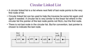 Circular Linked List
• A circular linked list is a list where next field of last node points to the very
first node of list.
• Circular linked list can be used to help the traverse he same list again and
again if needed. A circular list is very similar to the linear list where in the
circular list the pointer of the last node points not NULL but the first node.
• There is not last node in the circular list. But for convention, last pointer is
chosen to indicate the last node.
 
