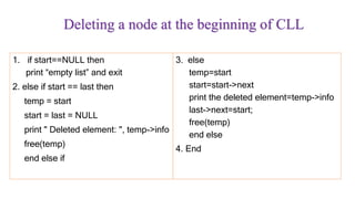 Deleting a node at the beginning of CLL
1. if start==NULL then
print “empty list” and exit
2. else if start == last then
temp = start
start = last = NULL
print " Deleted element: ", temp->info
free(temp)
end else if
3. else
temp=start
start=start->next
print the deleted element=temp->info
last->next=start;
free(temp)
end else
4. End
 