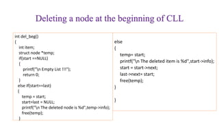 Deleting a node at the beginning of CLL
int del_beg()
{
int item;
struct node *temp;
if(start ==NULL)
{
printf("n Empty List !!!");
return 0;
}
else if(start==last)
{
temp = start;
start=last = NULL;
printf("n The deleted node is %d",temp->info);
free(temp);
}
else
{
temp= start;
printf("n The deleted item is %d",start->info);
start = start->next;
last->next= start;
free(temp);
}
}
 