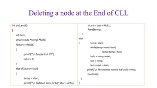 Deleting a node at the End of CLL
int del_end()
{
int item;
struct node *temp,*hold;
if(start ==NULL)
{
printf("n Empty List !!!");
return 0;
}
else if( start==last)
{
temp = start;
printf("n Deleted item is %d",start->info);
start = last = NULL;
free(temp);
}
else
{ temp= start;
while(temp->next!=last)
temp=temp->next;
hold = temp->next;
last = temp;
last->next = start;
printf("n The deleted item is %d",hold->info);
free(hold);
}
}
 