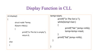 Display Function in CLL
int display()
{
struct node *temp;
if(start==NULL)
{
printf("n The list is empty");
return 0;
}
else
{
temp=start;
printf("n The list is:");
while(temp!=last )
{
printf("%d ",temp->info);
temp=temp->next;
}
printf("%d",temp->info);
}
}
 