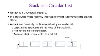 Stack as a Circular List
• A stack is a LIFO data structure.
• In a stack, the most recently inserted element is removed first out the
stack.
• A stack can be easily implemented using a circular list.
oLet pstack be a pointer to the last node of the circular list.
oFirst node is the top of the stack.
oAn empty stack is represented by a null list.
 