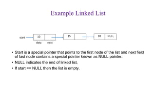 Example Linked List
• Start is a special pointer that points to the first node of the list and next field
of last node contains a special pointer known as NULL pointer.
• NULL indicates the end of linked list.
• If start == NULL then the list is empty.
10
data next
15 20 NULLstart
 