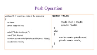 Push Operation
void push() // inserting a node at the beginning
{
int item;
struct node *nnode;
printf("Enter the itemt ");
scanf("%d",&item);
nnode = (struct node *) malloc(sizeof(struct node));
nnode->info = item;
if(pstack ==NULL)
{
nnode->next = nnode;
pstack = nnode;
}
else
{
nnode->next = pstack->next;
pstack->next = nnode;
}
}
 