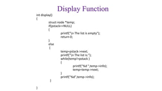 Display Function
int display()
{
struct node *temp;
if(pstack==NULL)
{
printf("n The list is empty");
return 0;
}
else
{
temp=pstack->next;
printf("n The list is:");
while(temp!=pstack )
{
printf("%d ",temp->info);
temp=temp->next;
}
printf("%d",temp->info);
}
}
 