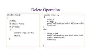 Delete Operation
int delete_node()
{
int item;
struct node *temp;
if( q ==NULL)
{
printf("n Empty List !!!");
return 0;
}
else if( q->next== q)
{
temp = q;
q = NULL;
printf("n The deleted node is %d",temp->info);
free(temp);
}
else
{
temp= q->next;
printf("n The deleted item is %d",temp->info);
q->next = temp->next;
free(temp);
}
}
 