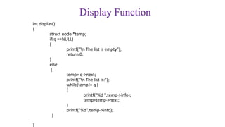 Display Function
int display()
{
struct node *temp;
if(q ==NULL)
{
printf("n The list is empty");
return 0;
}
else
{
temp= q->next;
printf("n The list is:");
while(temp!= q )
{
printf("%d ",temp->info);
temp=temp->next;
}
printf("%d",temp->info);
}
}
 