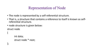Representation of Node
• The node is represented by a self-referential structure.
• That is, a structure that contains a reference to itself is known as self-
referential structure.
• node structure is given below:
struct node
{
int data;
struct node * next;
};
 