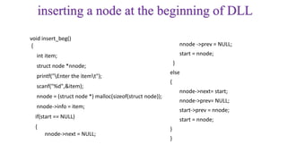 inserting a node at the beginning of DLL
void insert_beg()
{
int item;
struct node *nnode;
printf("Enter the itemt");
scanf("%d",&item);
nnode = (struct node *) malloc(sizeof(struct node));
nnode->info = item;
if(start == NULL)
{
nnode->next = NULL;
nnode ->prev = NULL;
start = nnode;
}
else
{
nnode->next= start;
nnode->prev= NULL;
start->prev = nnode;
start = nnode;
}
}
 