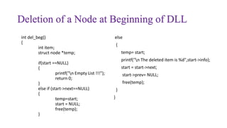 Deletion of a Node at Beginning of DLL
int del_beg()
{
int item;
struct node *temp;
if(start ==NULL)
{
printf("n Empty List !!!");
return 0;
}
else if (start->next==NULL)
{
temp=start;
start = NULL;
free(temp);
}
else
{
temp= start;
printf("n The deleted item is %d",start->info);
start = start->next;
start->prev= NULL;
free(temp);
}
}
 