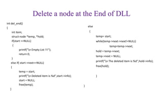 Delete a node at the End of DLL
int del_end()
{
int item;
struct node *temp, *hold;
if(start ==NULL)
{
printf("n Empty List !!!");
return 0;
}
else if( start->next==NULL)
{
temp = start;
printf("n Deleted item is %d",start->info);
start = NULL;
free(temp);
}
else
{
temp= start;
while(temp->next->next!=NULL)
temp=temp->next;
hold = temp->next;
temp->next = NULL;
printf("n The deleted item is %d",hold->info);
free(hold);
}
}
 