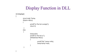 Display Function in DLL
int display()
{
struct node *temp;
if(start==NULL)
{
printf("n The list is empty");
return 0;
}
else
{
temp=start;
printf("n The list is:");
while(temp!=NULL)
{
printf("%d ",temp->info);
temp=temp->next;
}
}
}
 