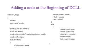 Adding a node at the Beginning of DCLL
void insert_beg()
{
int item;
struct node *nnode;
printf("Enter the itemt ");
scanf("%d",&item);
nnode = (struct node *) malloc(sizeof(struct node));
nnode->info = item;
if(start == NULL)
{
nnode->next = nnode;
nnode ->prev = nnode;
start = nnode;
last = nnode;
}
else
{
nnode->next= start;
nnode->prev= last;
start->prev = nnode;
start = nnode;
last->next = nnode;
}
}
 