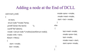 Adding a node at the End of DCLL
void insert_end()
{
int item;
struct node *nnode,*temp;
printf("Enter the itemt ");
scanf("%d",&item);
nnode = (struct node *) malloc(sizeof(struct node));
nnode->info = item;
if(start ==NULL)
{
start = nnode;
last = nnode;
nnode->prev = nnode;
nnode->next= nnode;
start = last = nnode;
}
else
{
last->next= nnode;
nnode->prev= last;
last= nnode;
nnode->next = start;
start->prev= nnode;
}
}
 