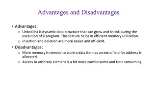 Advantages and Disadvantages
• Advantages:
o Linked list is dynamic data-structure that can grow and shrink during the
execution of a program. This feature helps in efficient memory utilization.
o Insertion and deletion are more easier and efficient.
• Disadvantages:
o More memory is needed to store a data item as an extra field for address is
allocated.
o Access to arbitrary element is a bit more cumbersome and time consuming.
 