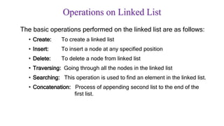 Operations on Linked List
The basic operations performed on the linked list are as follows:
• Create: To create a linked list
• Insert: To insert a node at any specified position
• Delete: To delete a node from linked list
• Traversing: Going through all the nodes in the linked list
• Searching: This operation is used to find an element in the linked list.
• Concatenation: Process of appending second list to the end of the
first list.
 