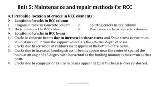 Unit 5: Maintenance and repair methods for RCC
4.1 Probable location of cracks in RCC elements :
 Location of cracks in RCC column
1. Diagonal Cracks in Concrete Column 2. Splitting cracks in RCC column
3. Horizontal crack in RCC column 4. Corrosion cracks in concrete columns
 Location of cracks in RCC beam
1. Cracks in concrete beams due to increase in shear stress and Shear stress is maximum
at a distance of 12 from the support where d is the effective depth of beam.
2. Cracks due to corrosion of reinforcement appear at the bottom of the beam.
3. Cracks due to increased bending stress in beams appear near the center of span of the
beam at an angle of 45 degree with horizontal as the bending moment is maximum at that
point.
4. Cracks due to compression failure in beams appear at top if the beam is over reinforced.
Prepared by- Abhay Abhale
 