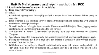 Unit 5: Maintenance and repair methods for RCC
5.2 Repair techniques of dampness in roof slab :
2. Lime Concrete Terracing :
Procedure :
1. Burnt brick aggregate is thoroughly soaked in water for at least 6 hours, before using in
concrete.
2. Lime concrete is laid in single layer of about 100mm spread and compacted with wooden
rammers to the required slope.
3. To avoid surface cracking in lime concrete, fibrous materials like jute fibers, jaggery water
and fenugreek powder is sprinkled on the top surface.
4. The concrete is further consolidated by beating manually with wooden or bamboo
'Chappies.
5. Special care is needed to consolidate the concrete properly at junctions with parapet wall.
6. Beating is continued for 3 to 4 days until the mortar is almost set and wooden thapies'
rebound from the surface.
7. While beating, the surface is liberally sprinkled with fenugreek powder and a solution of
'gur' and boiled bael fruit in the ratio of 1.75 kg of 'gur' to 1 kg of bael fruit boiled in 60
litres of water.
Prepared by- Abhay Abhale
 