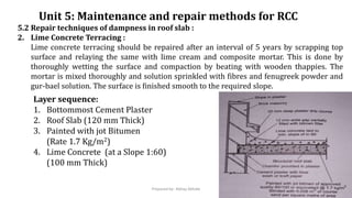 Unit 5: Maintenance and repair methods for RCC
5.2 Repair techniques of dampness in roof slab :
2. Lime Concrete Terracing :
Lime concrete terracing should be repaired after an interval of 5 years by scrapping top
surface and relaying the same with lime cream and composite mortar. This is done by
thoroughly wetting the surface and compaction by beating with wooden thappies. The
mortar is mixed thoroughly and solution sprinkled with fibres and fenugreek powder and
gur-bael solution. The surface is finished smooth to the required slope.
Layer sequence:
1. Bottommost Cement Plaster
2. Roof Slab (120 mm Thick)
3. Painted with jot Bitumen
(Rate 1.7 Kg/m2)
4. Lime Concrete (at a Slope 1:60)
(100 mm Thick)
Prepared by- Abhay Abhale
 