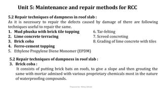 Unit 5: Maintenance and repair methods for RCC
5.2 Repair techniques of dampness in roof slab :
As it is necessary to repair the defects caused by damage of there are following
techniques useful to repair the same.
1. Mud phuska with brick tile topping 6. Tar-felting
2. Lime concrete terracing 7. Screed concreting
3. Brick coba 8. Grading of lime concrete with tiles
4. Ferro-cement topping
5. Ethylene Propylene Diene Monomer (EPDM)
5.2 Repair techniques of dampness in roof slab :
3. Brick coba :
It consists of putting brick bats on roofs, to give a slope and then grouting the
same with mortar admixed with various proprietary chemicals most in the nature
of waterproofing compounds.
Prepared by- Abhay Abhale
 