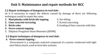 Unit 5: Maintenance and repair methods for RCC
5.2 Repair techniques of dampness in roof slab :
As it is necessary to repair the defects caused by damage of there are following
techniques useful to repair the same.
1. Mud phuska with brick tile topping 6. Tar-felting
2. Lime concrete terracing 7. Screed concreting
3. Brick coba 8. Grading of lime concrete with tiles
4. Ferro-cement topping
5. Ethylene Propylene Diene Monomer (EPDM)
5.2 Repair techniques of dampness in roof slab :
4. Ferro-cement topping :
Ferrocement is a composite material composed of a mortar reinforced with light
steel fabric/mesh, used to form thin sections.
Prepared by- Abhay Abhale
 