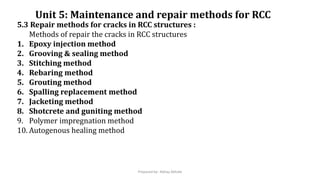 Unit 5: Maintenance and repair methods for RCC
5.3 Repair methods for cracks in RCC structures :
Methods of repair the cracks in RCC structures
1. Epoxy injection method
2. Grooving & sealing method
3. Stitching method
4. Rebaring method
5. Grouting method
6. Spalling replacement method
7. Jacketing method
8. Shotcrete and guniting method
9. Polymer impregnation method
10. Autogenous healing method
Prepared by- Abhay Abhale
 