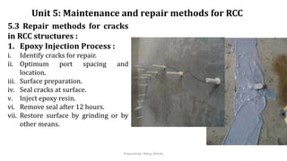 5.3 Repair methods for cracks
in RCC structures :
1. Epoxy Injection Process :
i. Identify cracks for repair.
ii. Optimum port spacing and
location.
iii. Surface preparation.
iv. Seal cracks at surface.
v. Inject epoxy resin.
vi. Remove seal after 12 hours.
vii. Restore surface by grinding or by
other means.
Unit 5: Maintenance and repair methods for RCC
Prepared by- Abhay Abhale
 