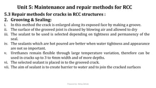 5.3 Repair methods for cracks in RCC structures :
2. Grooving & Sealing:
i. In this method the crack is enlarged along its exposed face by making a groove.
ii. The surface of the grooved joint is cleaned by blowing air and allowed to dry
iii. The sealant to be used is selected depending on tightness and permanency of the
seal.
iv. The sealants which are hot poured are better when water tightness and appearance
are not so important.
v. Urethanes remain flexible through large temperature variation, therefore can be
used in cracks up to 3 to 4mm width and of more depths.
vi. The selected sealant is placed in to the grooved crack.
vii. The aim of sealant is to create barrier to water and to join the cracked surfaces
Unit 5: Maintenance and repair methods for RCC
Prepared by- Abhay Abhale
 
